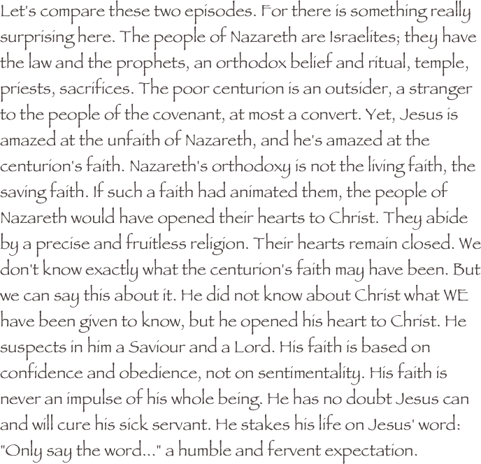 Let's compare these two episodes. For there is something really surprising here. The people of Nazareth are Israelites; they have the law and the prophets, an orthodox belief and ritual, temple, priests, sacrifices. The poor centurion is an outsider, a stranger to the people of the covenant, at most a convert. Yet, Jesus is amazed at the unfaith of Nazareth, and he's amazed at the centurion's faith. Nazareth's orthodoxy is not the living faith, the saving faith. If such a faith had animated them, the people of Nazareth would have opened their hearts to Christ. They abide by a precise and fruitless religion. Their hearts remain closed. We don't know exactly what the centurion's faith may have been. But we can say this about it. He did not know about Christ what WE have been given to know, but he opened his heart to Christ. He suspects in him a Saviour and a Lord. His faith is based on confidence and obedience, not on sentimentality. His faith is never an impulse of his whole being. He has no doubt Jesus can and will cure his sick servant. He stakes his life on Jesus' word: "Only say the word..." a humble and fervent expectation.